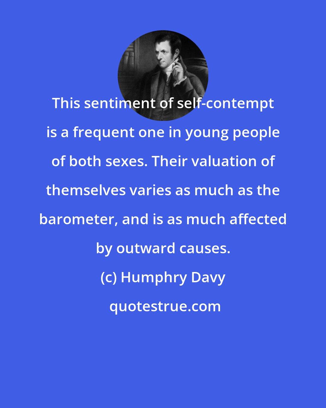 Humphry Davy: This sentiment of self-contempt is a frequent one in young people of both sexes. Their valuation of themselves varies as much as the barometer, and is as much affected by outward causes.