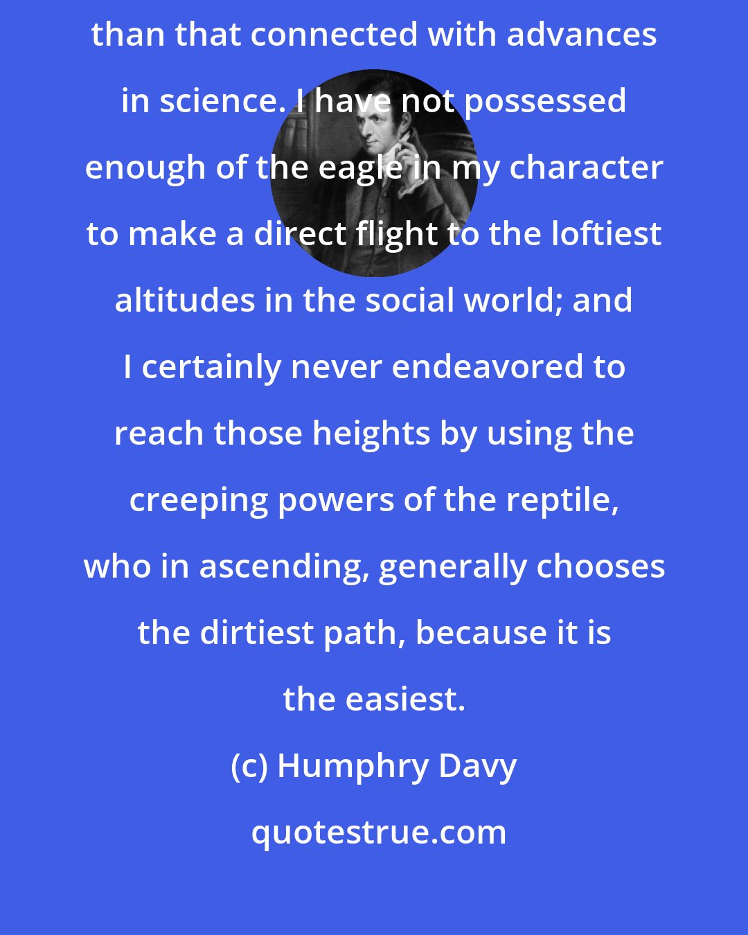 Humphry Davy: To me there never has been a higher source of honour or distinction than that connected with advances in science. I have not possessed enough of the eagle in my character to make a direct flight to the loftiest altitudes in the social world; and I certainly never endeavored to reach those heights by using the creeping powers of the reptile, who in ascending, generally chooses the dirtiest path, because it is the easiest.