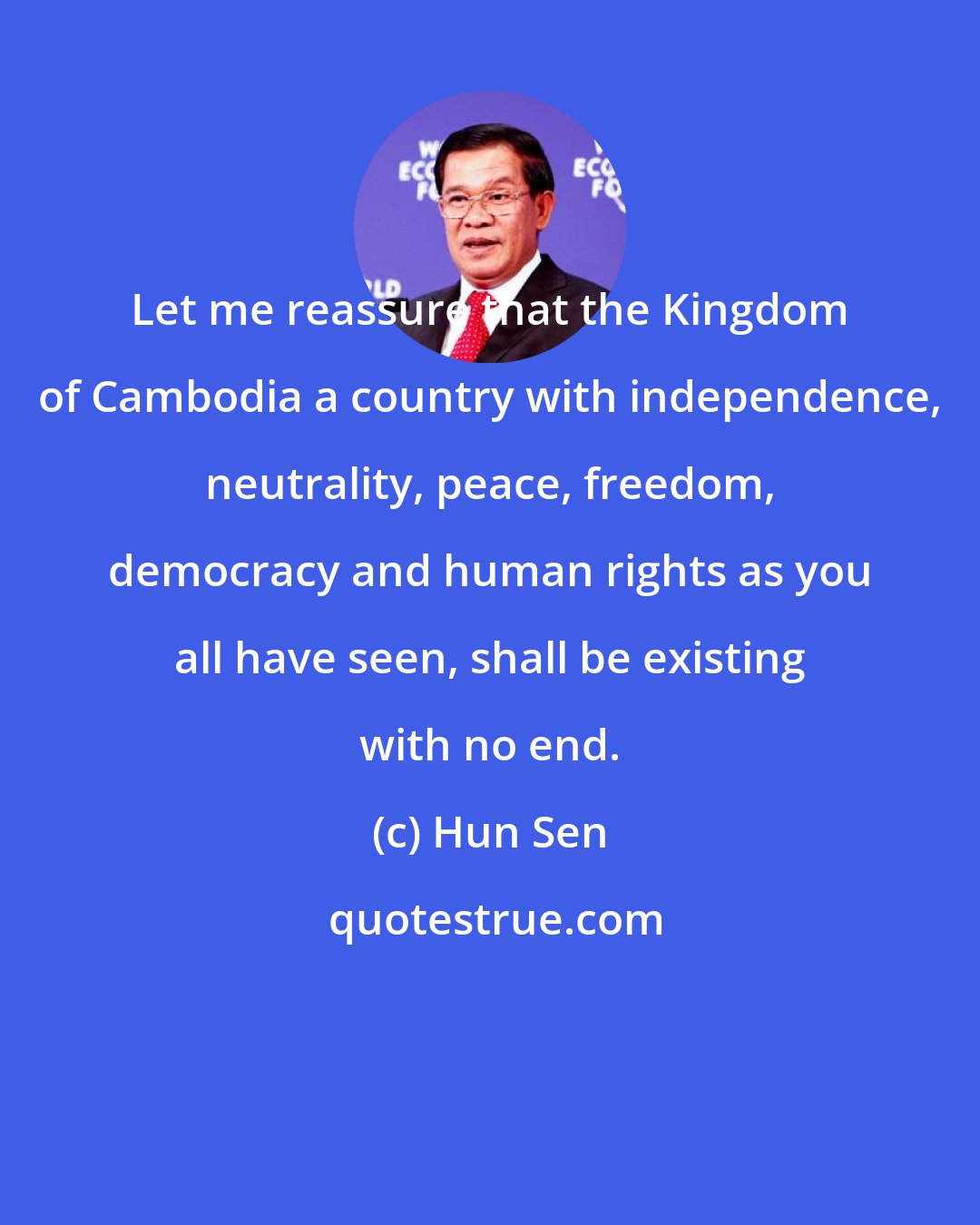 Hun Sen: Let me reassure that the Kingdom of Cambodia a country with independence, neutrality, peace, freedom, democracy and human rights as you all have seen, shall be existing with no end.