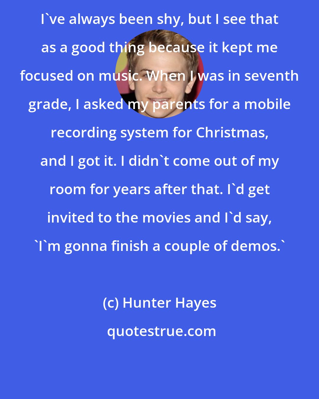 Hunter Hayes: I've always been shy, but I see that as a good thing because it kept me focused on music. When I was in seventh grade, I asked my parents for a mobile recording system for Christmas, and I got it. I didn't come out of my room for years after that. I'd get invited to the movies and I'd say, 'I'm gonna finish a couple of demos.'