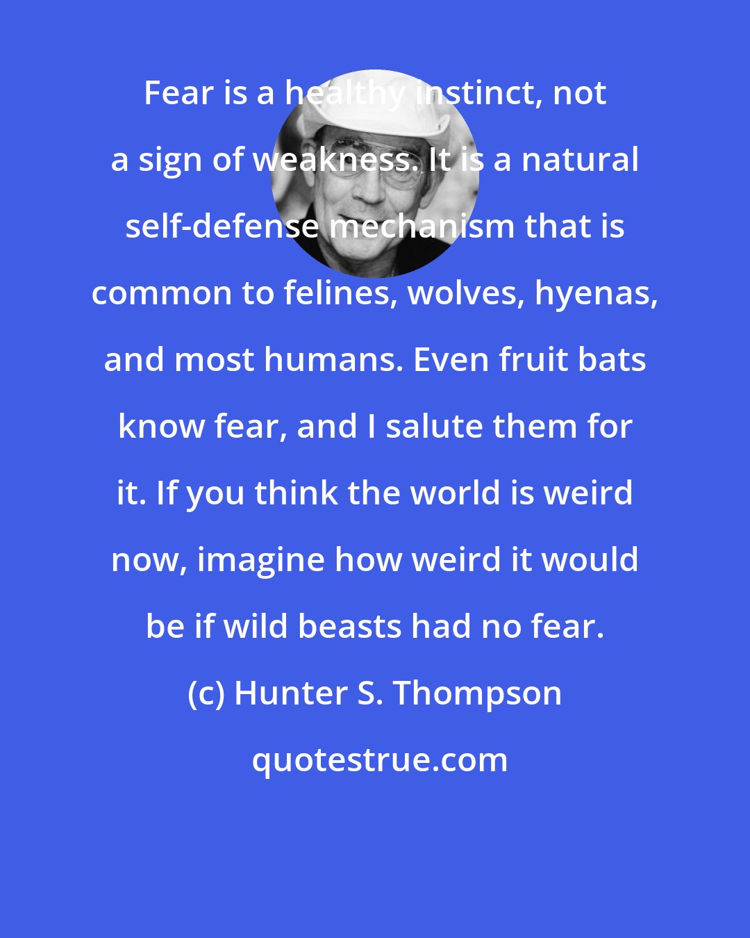 Hunter S. Thompson: Fear is a healthy instinct, not a sign of weakness. It is a natural self-defense mechanism that is common to felines, wolves, hyenas, and most humans. Even fruit bats know fear, and I salute them for it. If you think the world is weird now, imagine how weird it would be if wild beasts had no fear.