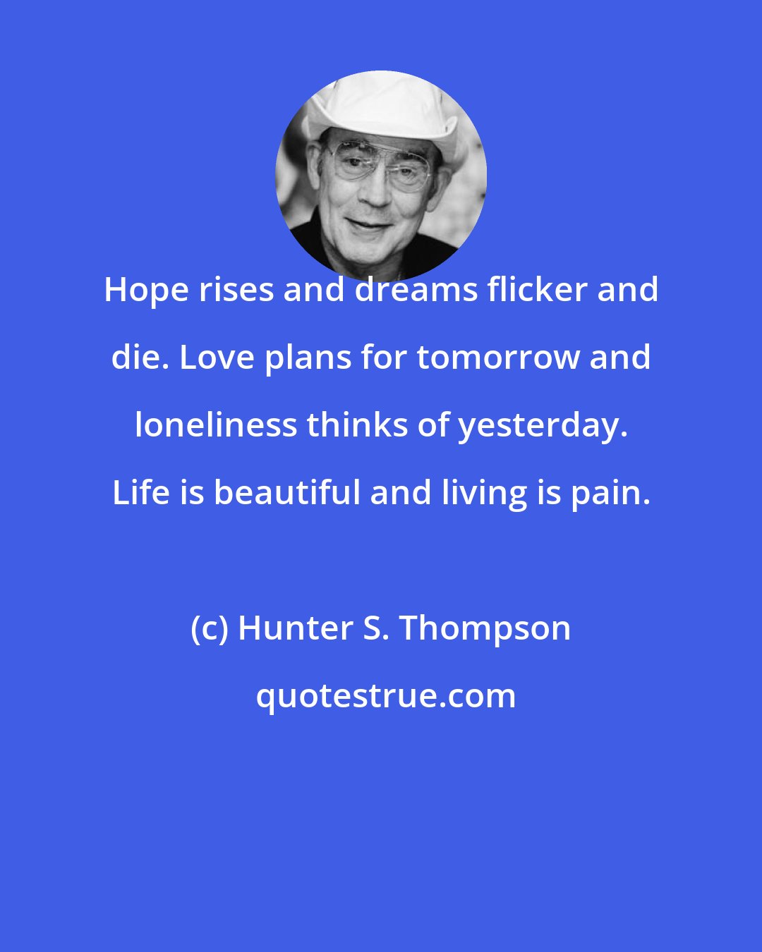Hunter S. Thompson: Hope rises and dreams flicker and die. Love plans for tomorrow and loneliness thinks of yesterday. Life is beautiful and living is pain.