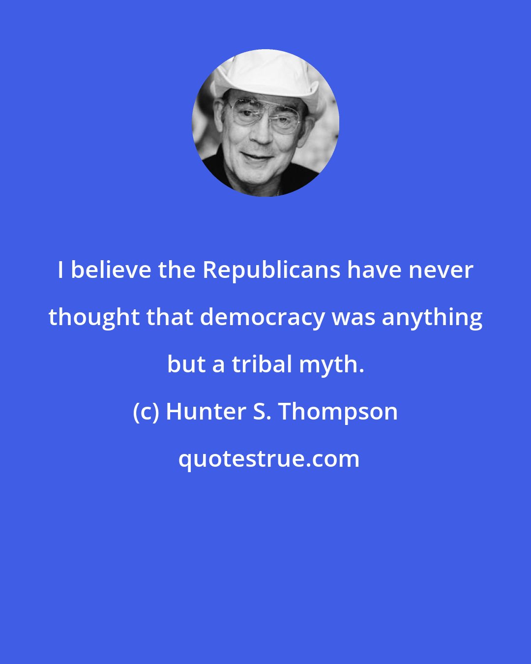 Hunter S. Thompson: I believe the Republicans have never thought that democracy was anything but a tribal myth.