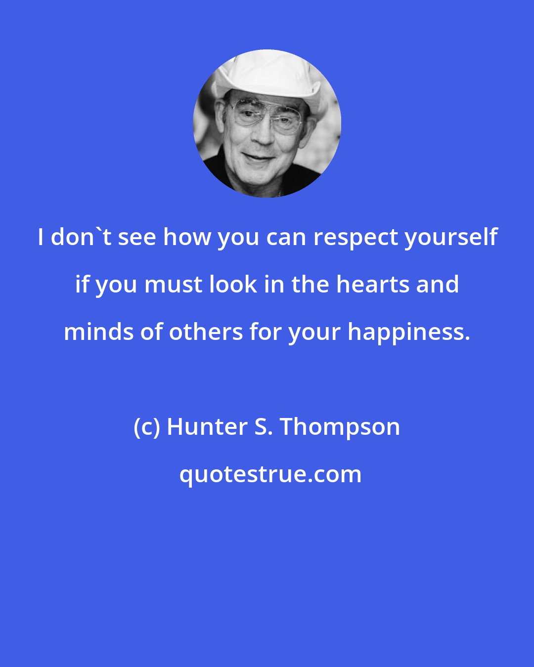 Hunter S. Thompson: I don't see how you can respect yourself if you must look in the hearts and minds of others for your happiness.