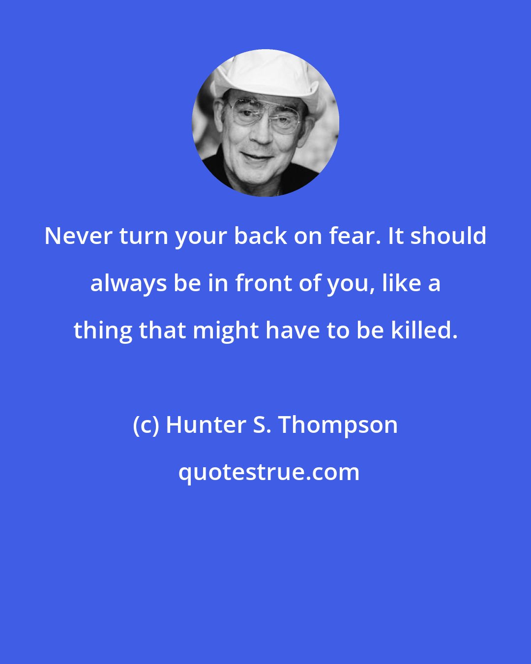 Hunter S. Thompson: Never turn your back on fear. It should always be in front of you, like a thing that might have to be killed.