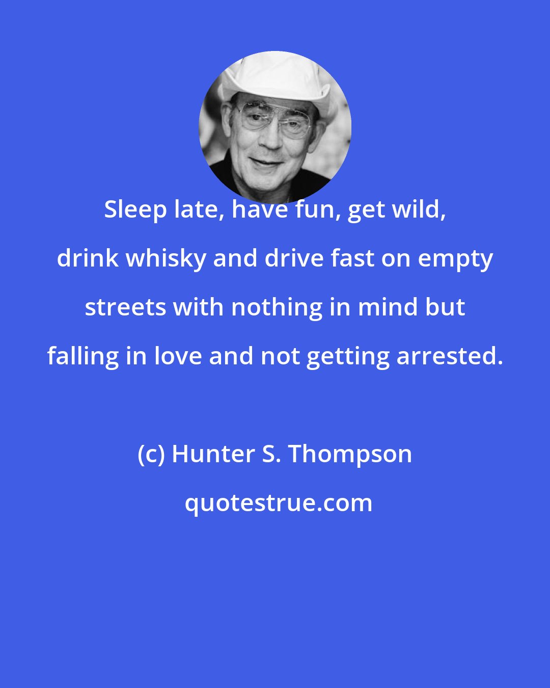 Hunter S. Thompson: Sleep late, have fun, get wild, drink whisky and drive fast on empty streets with nothing in mind but falling in love and not getting arrested.