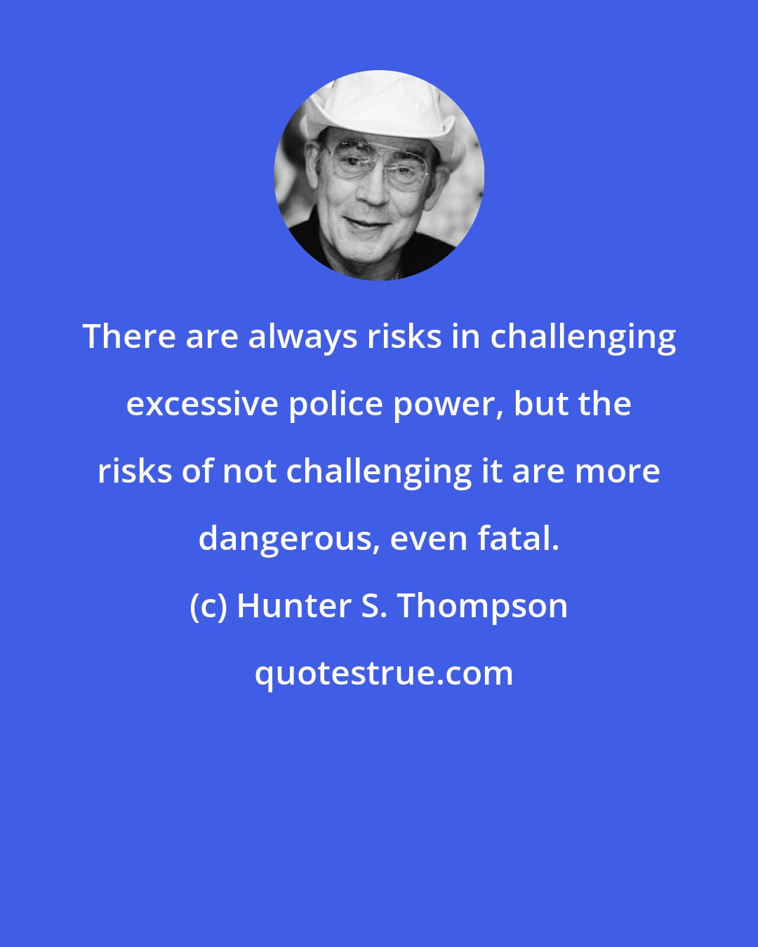 Hunter S. Thompson: There are always risks in challenging excessive police power, but the risks of not challenging it are more dangerous, even fatal.