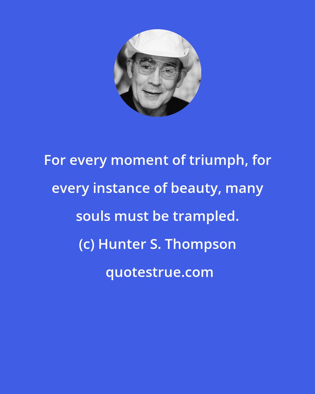 Hunter S. Thompson: For every moment of triumph, for every instance of beauty, many souls must be trampled.