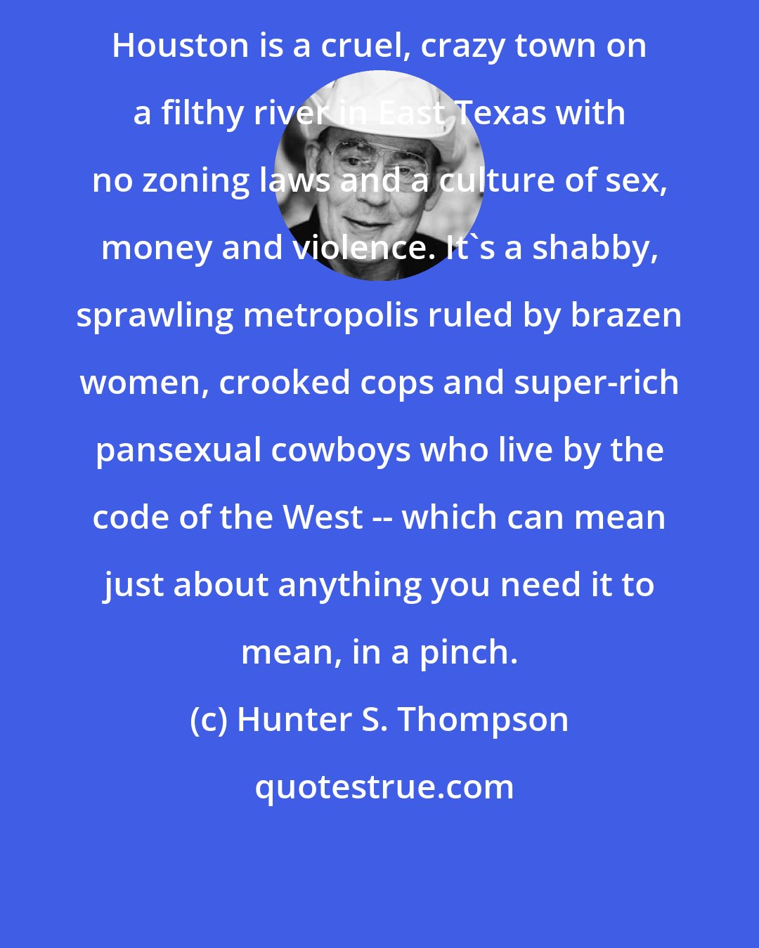 Hunter S. Thompson: Houston is a cruel, crazy town on a filthy river in East Texas with no zoning laws and a culture of sex, money and violence. It's a shabby, sprawling metropolis ruled by brazen women, crooked cops and super-rich pansexual cowboys who live by the code of the West -- which can mean just about anything you need it to mean, in a pinch.