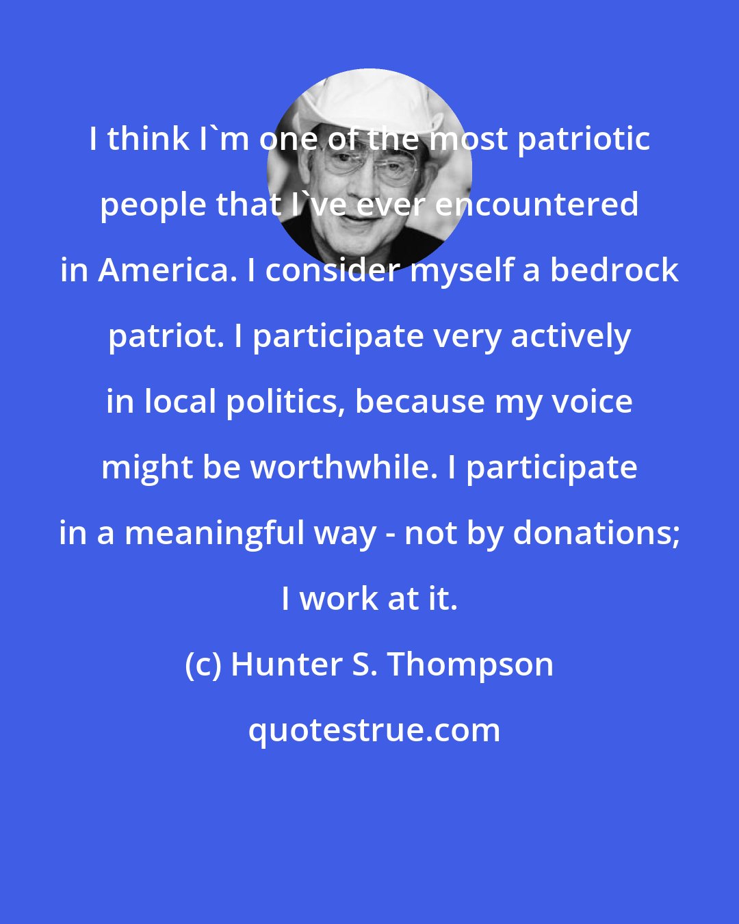 Hunter S. Thompson: I think I'm one of the most patriotic people that I've ever encountered in America. I consider myself a bedrock patriot. I participate very actively in local politics, because my voice might be worthwhile. I participate in a meaningful way - not by donations; I work at it.