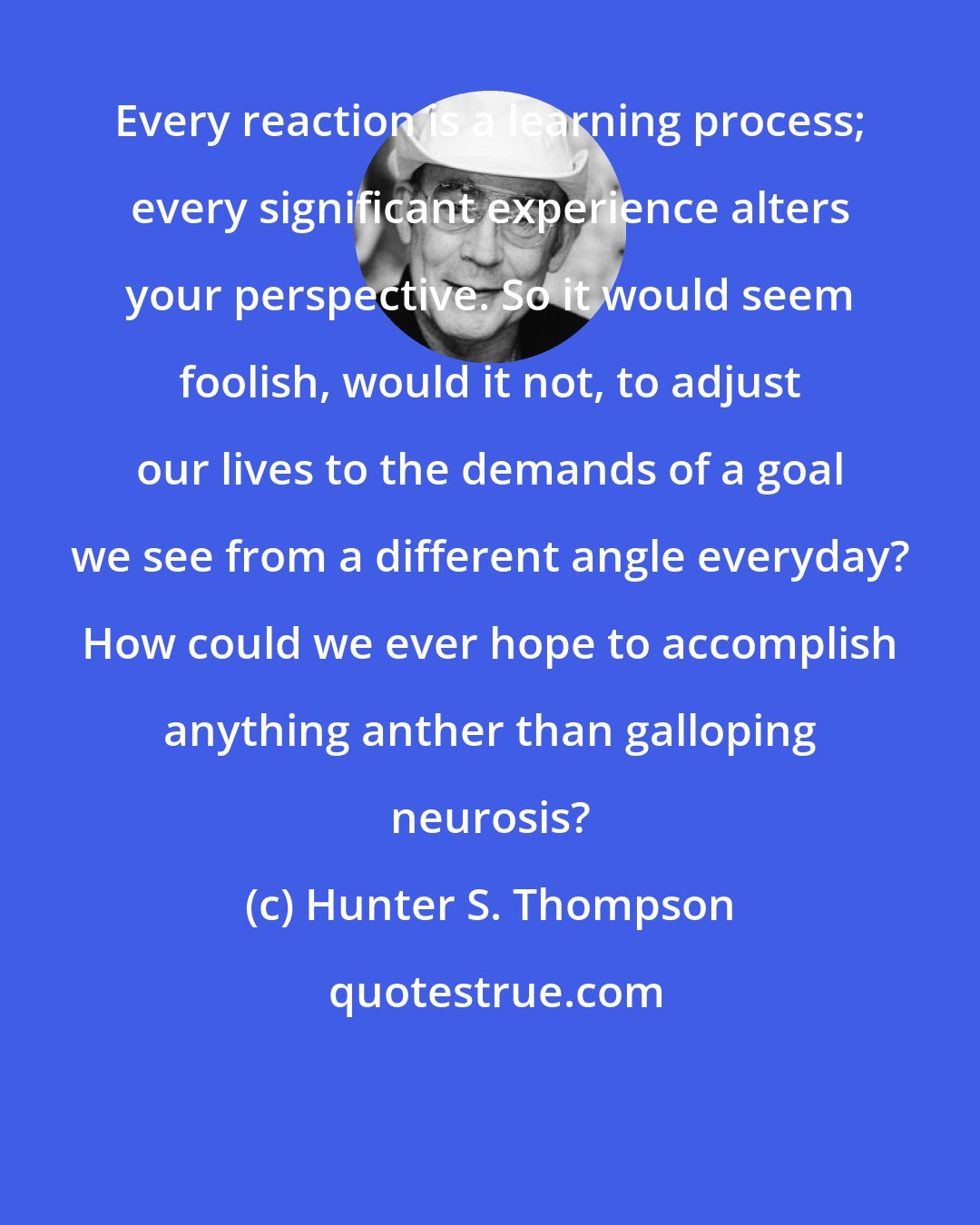 Hunter S. Thompson: Every reaction is a learning process; every significant experience alters your perspective. So it would seem foolish, would it not, to adjust our lives to the demands of a goal we see from a different angle everyday? How could we ever hope to accomplish anything anther than galloping neurosis?