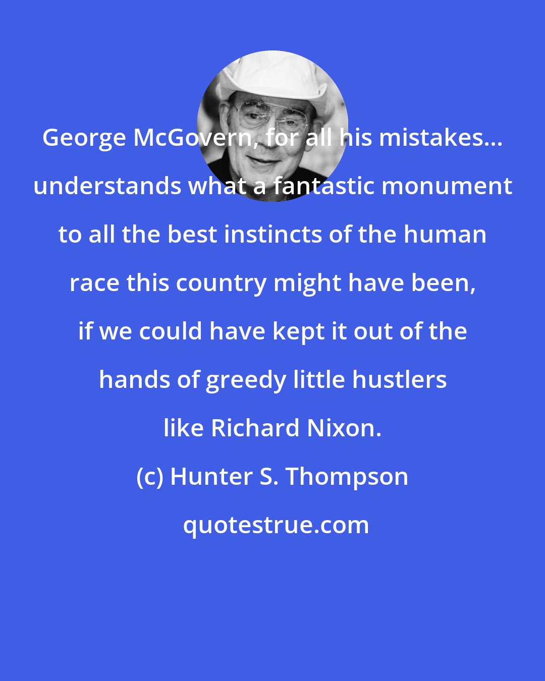 Hunter S. Thompson: George McGovern, for all his mistakes... understands what a fantastic monument to all the best instincts of the human race this country might have been, if we could have kept it out of the hands of greedy little hustlers like Richard Nixon.