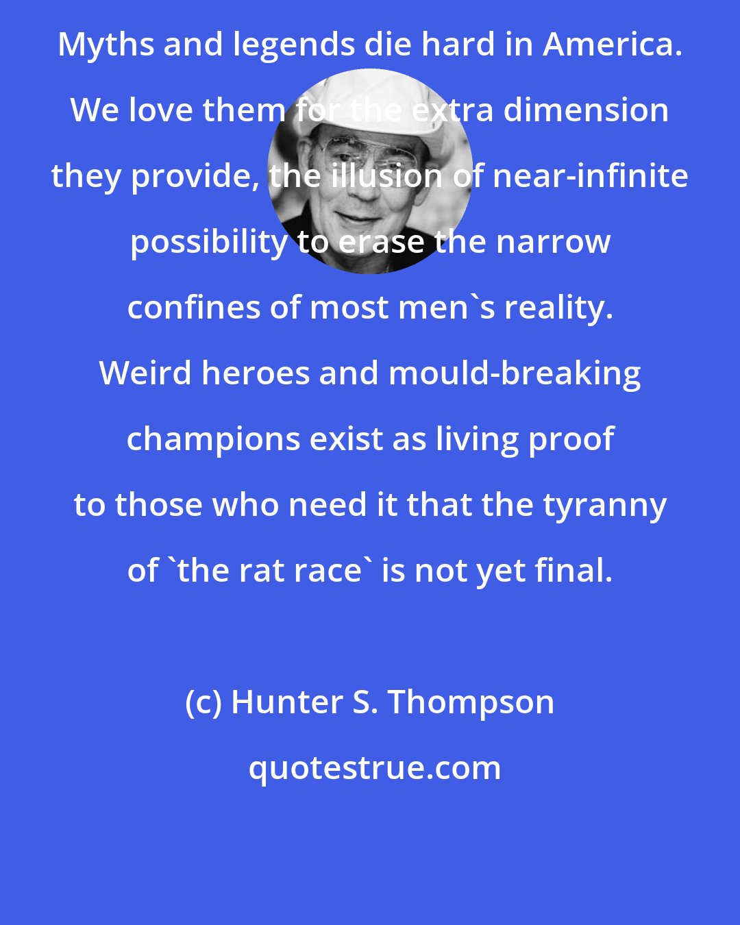 Hunter S. Thompson: Myths and legends die hard in America. We love them for the extra dimension they provide, the illusion of near-infinite possibility to erase the narrow confines of most men's reality. Weird heroes and mould-breaking champions exist as living proof to those who need it that the tyranny of 'the rat race' is not yet final.