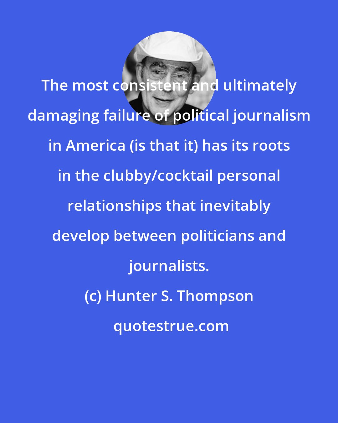 Hunter S. Thompson: The most consistent and ultimately damaging failure of political journalism in America (is that it) has its roots in the clubby/cocktail personal relationships that inevitably develop between politicians and journalists.