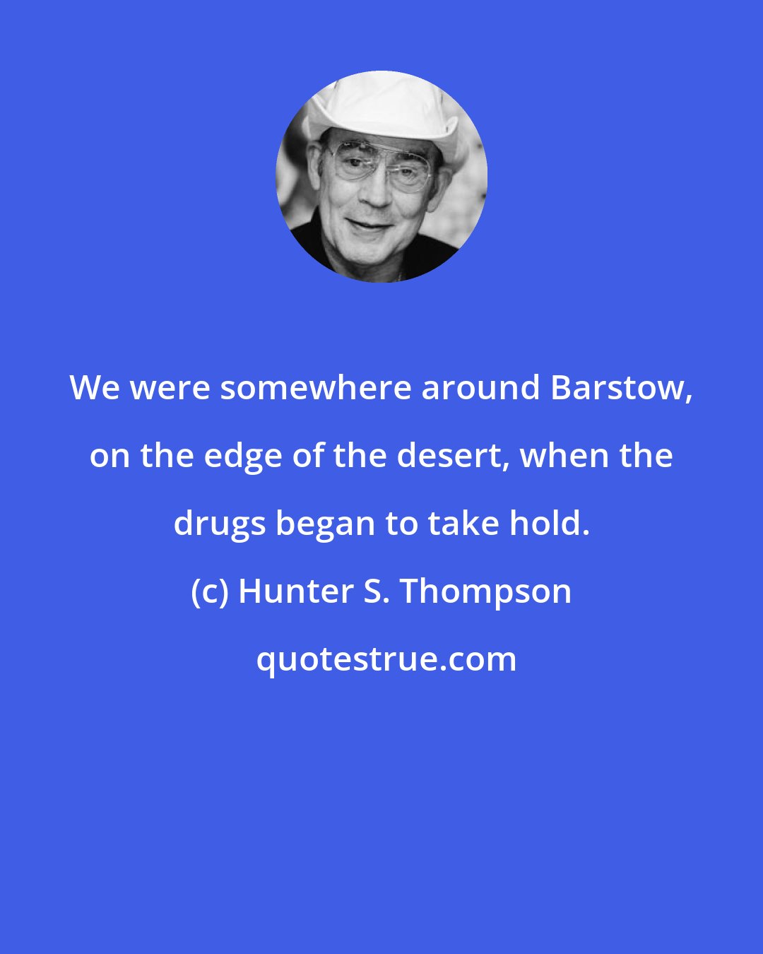 Hunter S. Thompson: We were somewhere around Barstow, on the edge of the desert, when the drugs began to take hold.