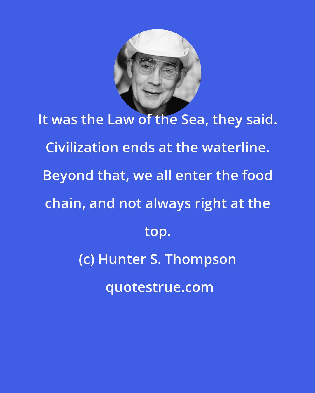 Hunter S. Thompson: It was the Law of the Sea, they said. Civilization ends at the waterline. Beyond that, we all enter the food chain, and not always right at the top.