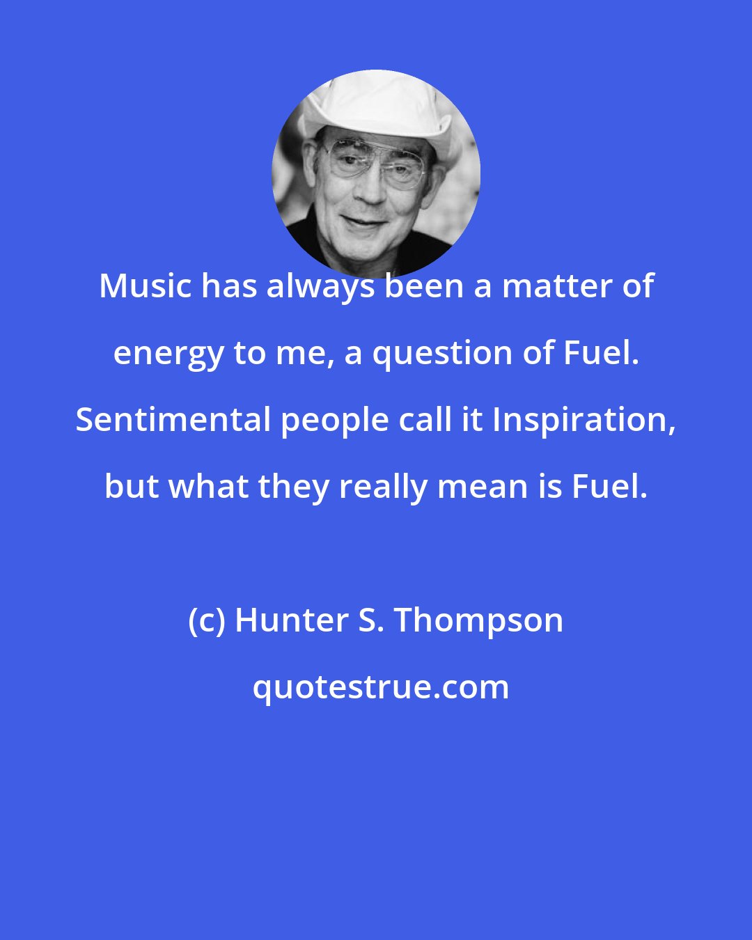 Hunter S. Thompson: Music has always been a matter of energy to me, a question of Fuel. Sentimental people call it Inspiration, but what they really mean is Fuel.