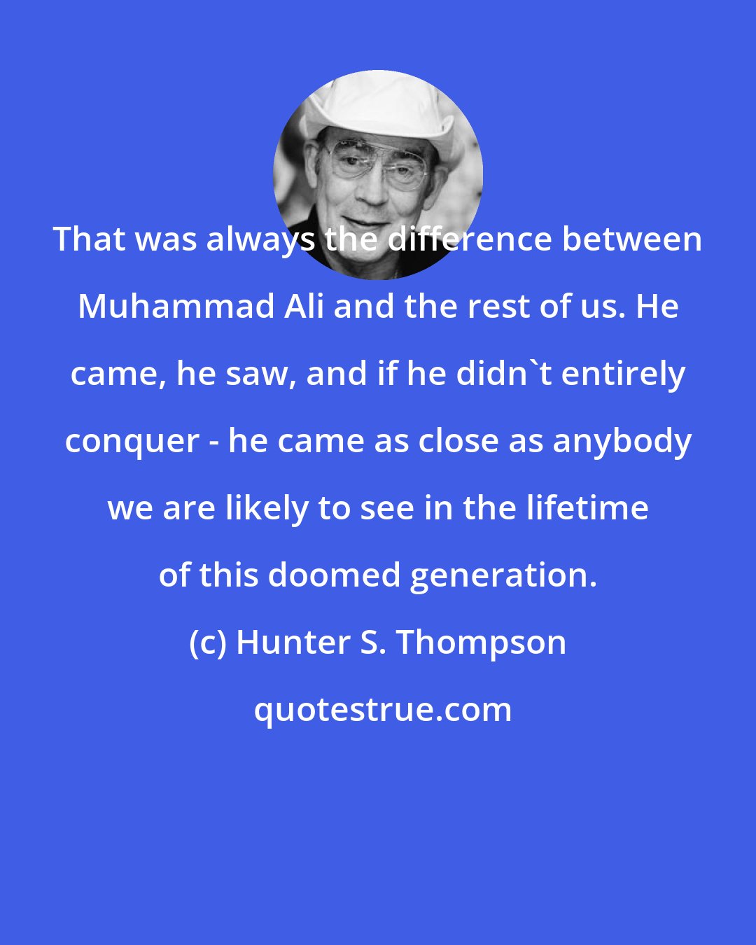 Hunter S. Thompson: That was always the difference between Muhammad Ali and the rest of us. He came, he saw, and if he didn't entirely conquer - he came as close as anybody we are likely to see in the lifetime of this doomed generation.