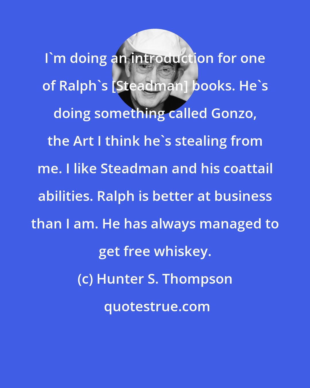 Hunter S. Thompson: I'm doing an introduction for one of Ralph's [Steadman] books. He's doing something called Gonzo, the Art I think he's stealing from me. I like Steadman and his coattail abilities. Ralph is better at business than I am. He has always managed to get free whiskey.