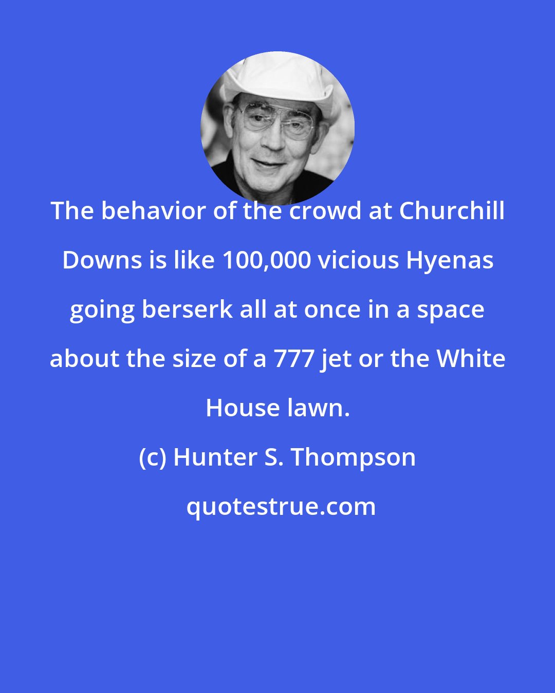 Hunter S. Thompson: The behavior of the crowd at Churchill Downs is like 100,000 vicious Hyenas going berserk all at once in a space about the size of a 777 jet or the White House lawn.