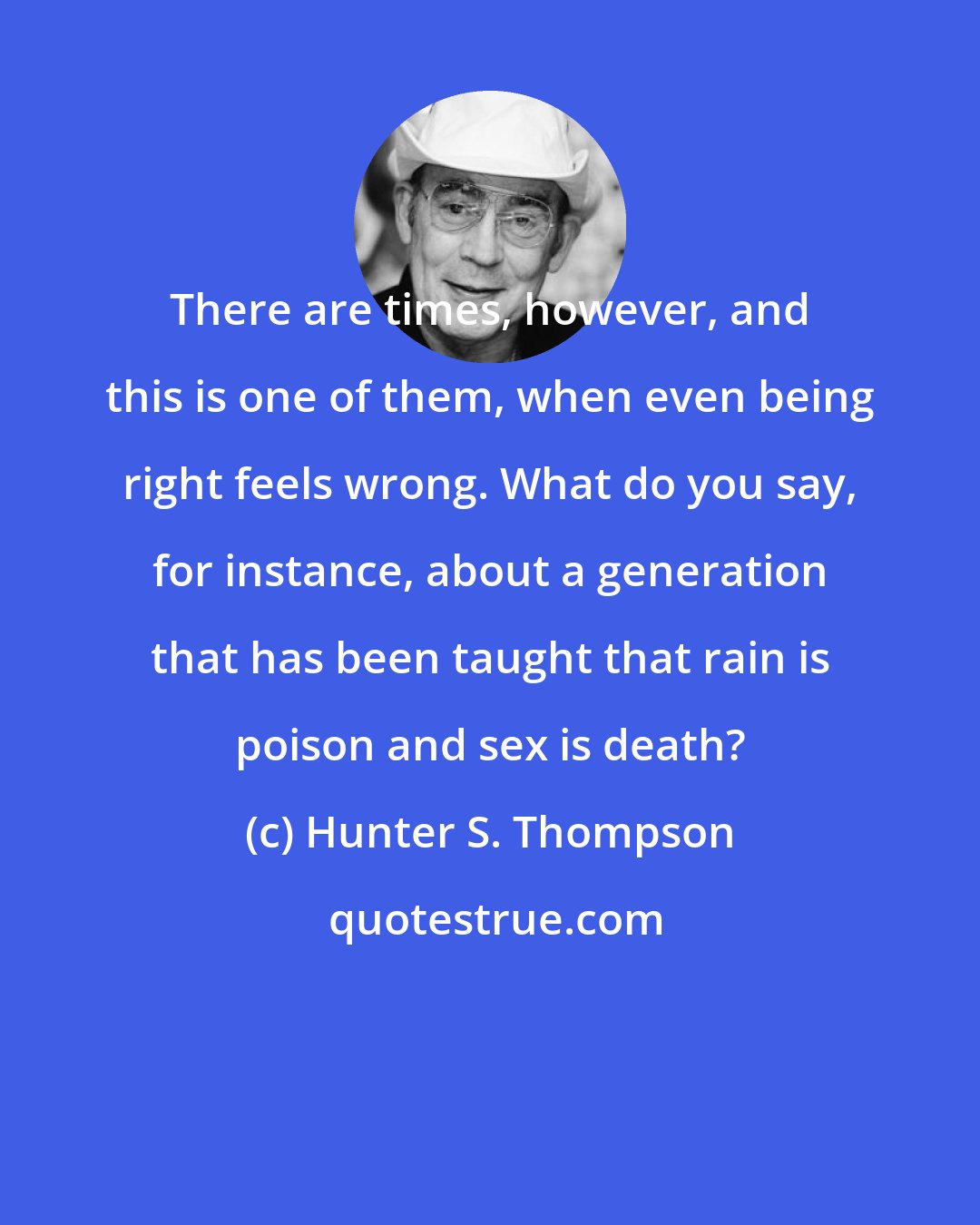 Hunter S. Thompson: There are times, however, and this is one of them, when even being right feels wrong. What do you say, for instance, about a generation that has been taught that rain is poison and sex is death?