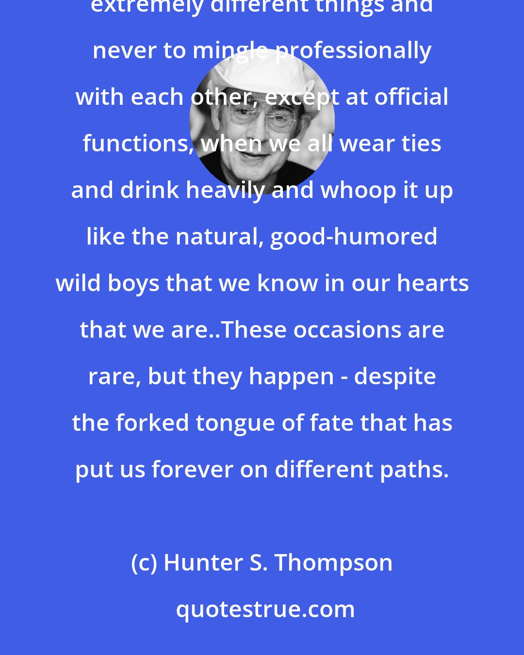 Hunter S. Thompson: There is a huge body of evidence to support the notion that me and the police were put on this earth to do extremely different things and never to mingle professionally with each other, except at official functions, when we all wear ties and drink heavily and whoop it up like the natural, good-humored wild boys that we know in our hearts that we are..These occasions are rare, but they happen - despite the forked tongue of fate that has put us forever on different paths.