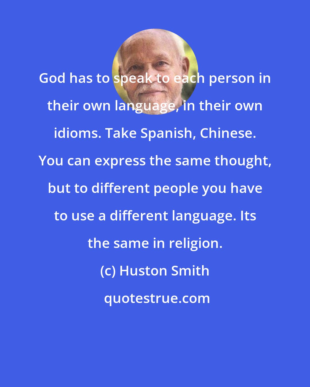 Huston Smith: God has to speak to each person in their own language, in their own idioms. Take Spanish, Chinese. You can express the same thought, but to different people you have to use a different language. Its the same in religion.