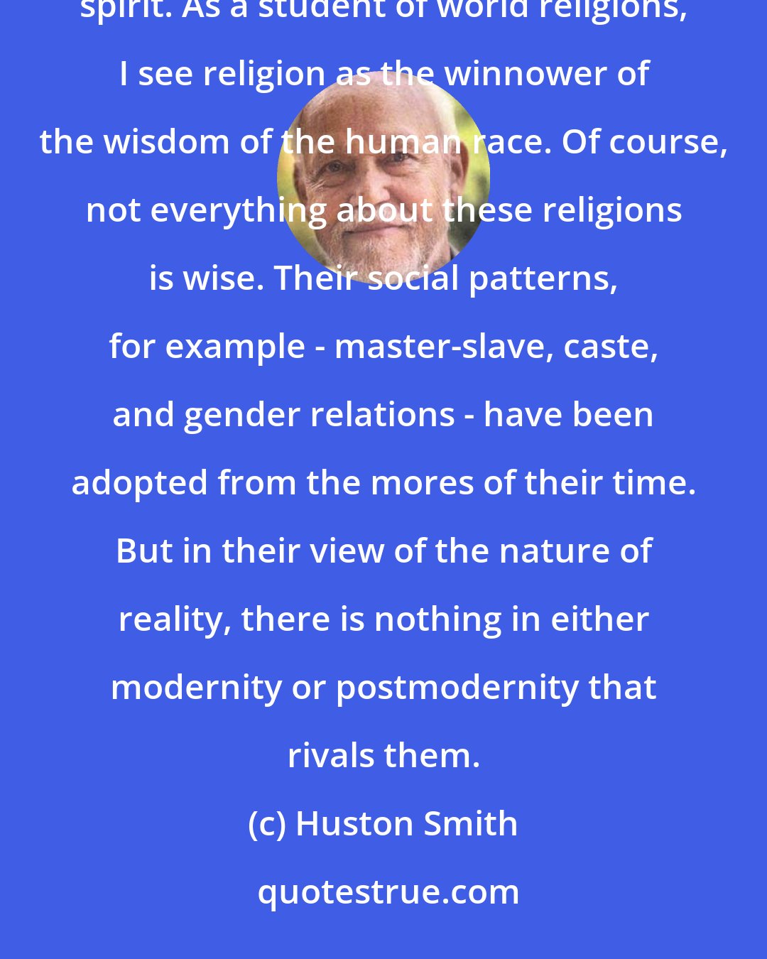 Huston Smith: Historically, religion has given people another world to live in, a world more adaptive to the human spirit. As a student of world religions, I see religion as the winnower of the wisdom of the human race. Of course, not everything about these religions is wise. Their social patterns, for example - master-slave, caste, and gender relations - have been adopted from the mores of their time. But in their view of the nature of reality, there is nothing in either modernity or postmodernity that rivals them.