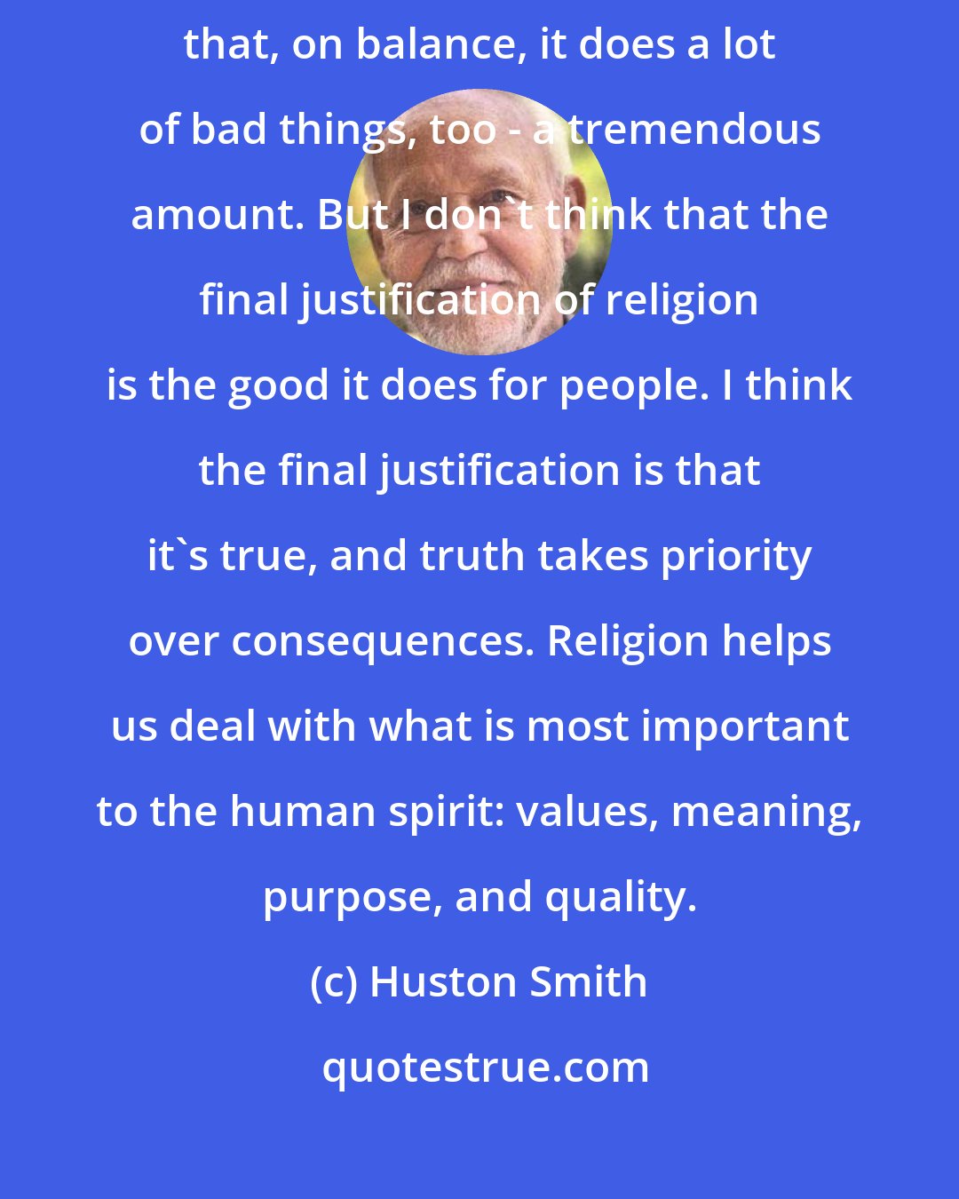 Huston Smith: I don't want to justify religion in terms of its benefits to us. I believe that, on balance, it does a lot of bad things, too - a tremendous amount. But I don't think that the final justification of religion is the good it does for people. I think the final justification is that it's true, and truth takes priority over consequences. Religion helps us deal with what is most important to the human spirit: values, meaning, purpose, and quality.