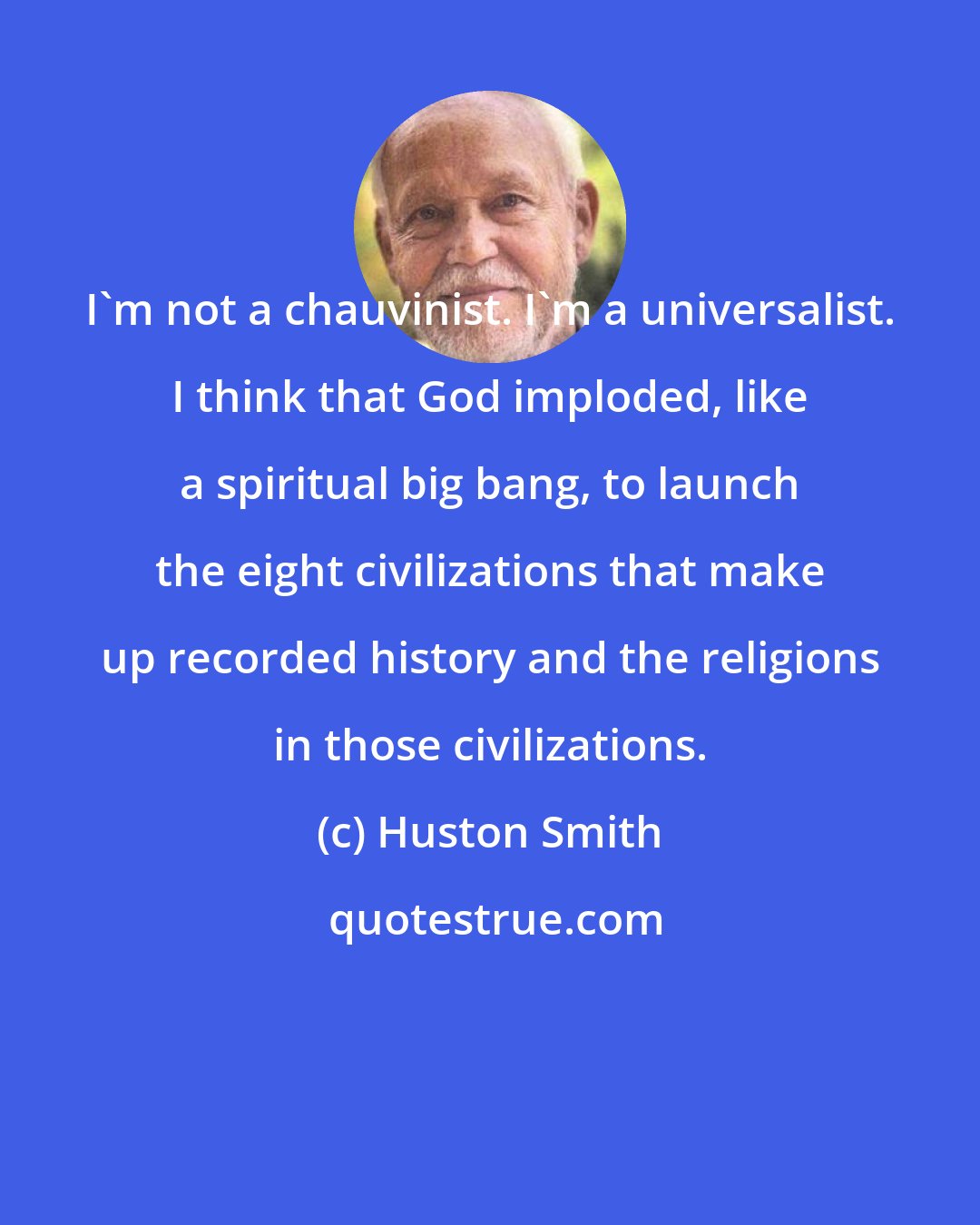 Huston Smith: I'm not a chauvinist. I'm a universalist. I think that God imploded, like a spiritual big bang, to launch the eight civilizations that make up recorded history and the religions in those civilizations.