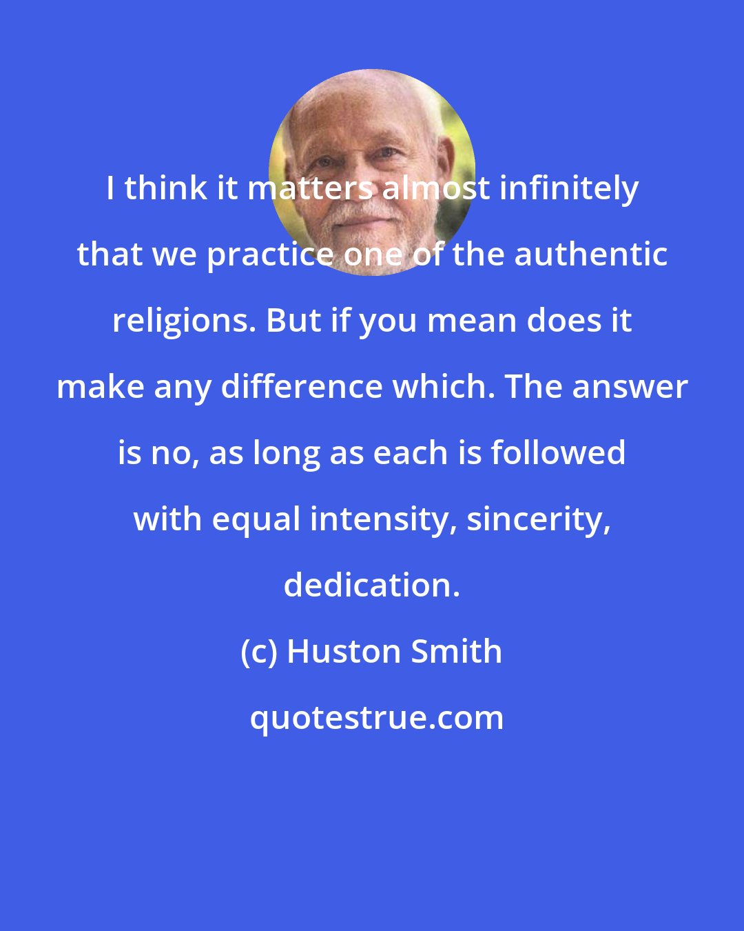 Huston Smith: I think it matters almost infinitely that we practice one of the authentic religions. But if you mean does it make any difference which. The answer is no, as long as each is followed with equal intensity, sincerity, dedication.