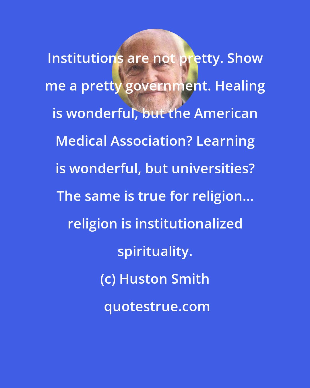 Huston Smith: Institutions are not pretty. Show me a pretty government. Healing is wonderful, but the American Medical Association? Learning is wonderful, but universities? The same is true for religion... religion is institutionalized spirituality.