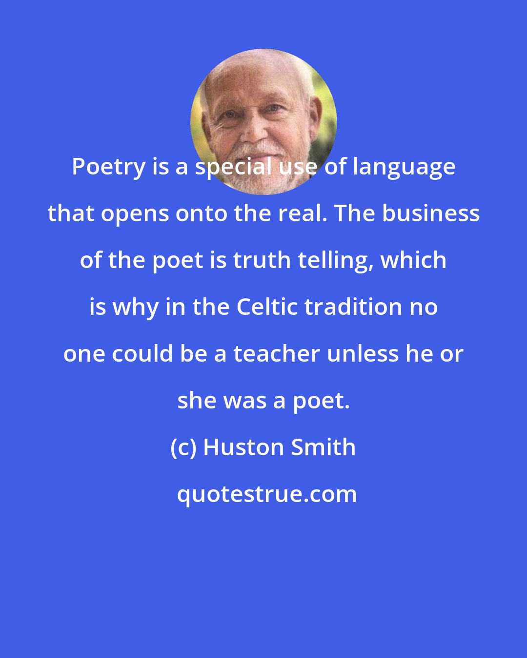 Huston Smith: Poetry is a special use of language that opens onto the real. The business of the poet is truth telling, which is why in the Celtic tradition no one could be a teacher unless he or she was a poet.