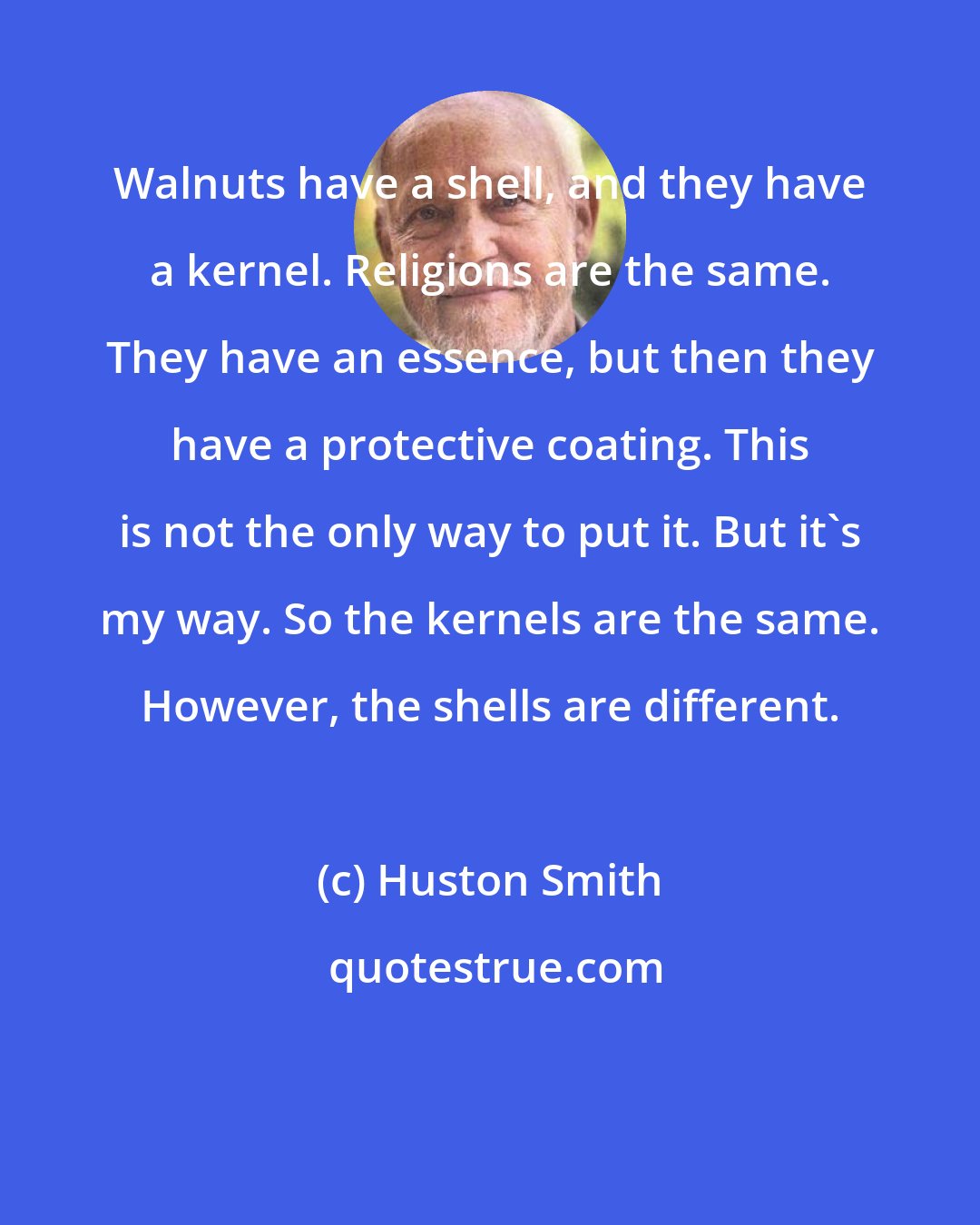 Huston Smith: Walnuts have a shell, and they have a kernel. Religions are the same. They have an essence, but then they have a protective coating. This is not the only way to put it. But it's my way. So the kernels are the same. However, the shells are different.