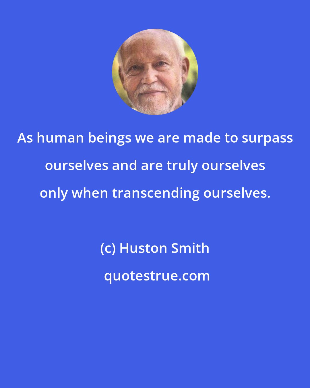 Huston Smith: As human beings we are made to surpass ourselves and are truly ourselves only when transcending ourselves.