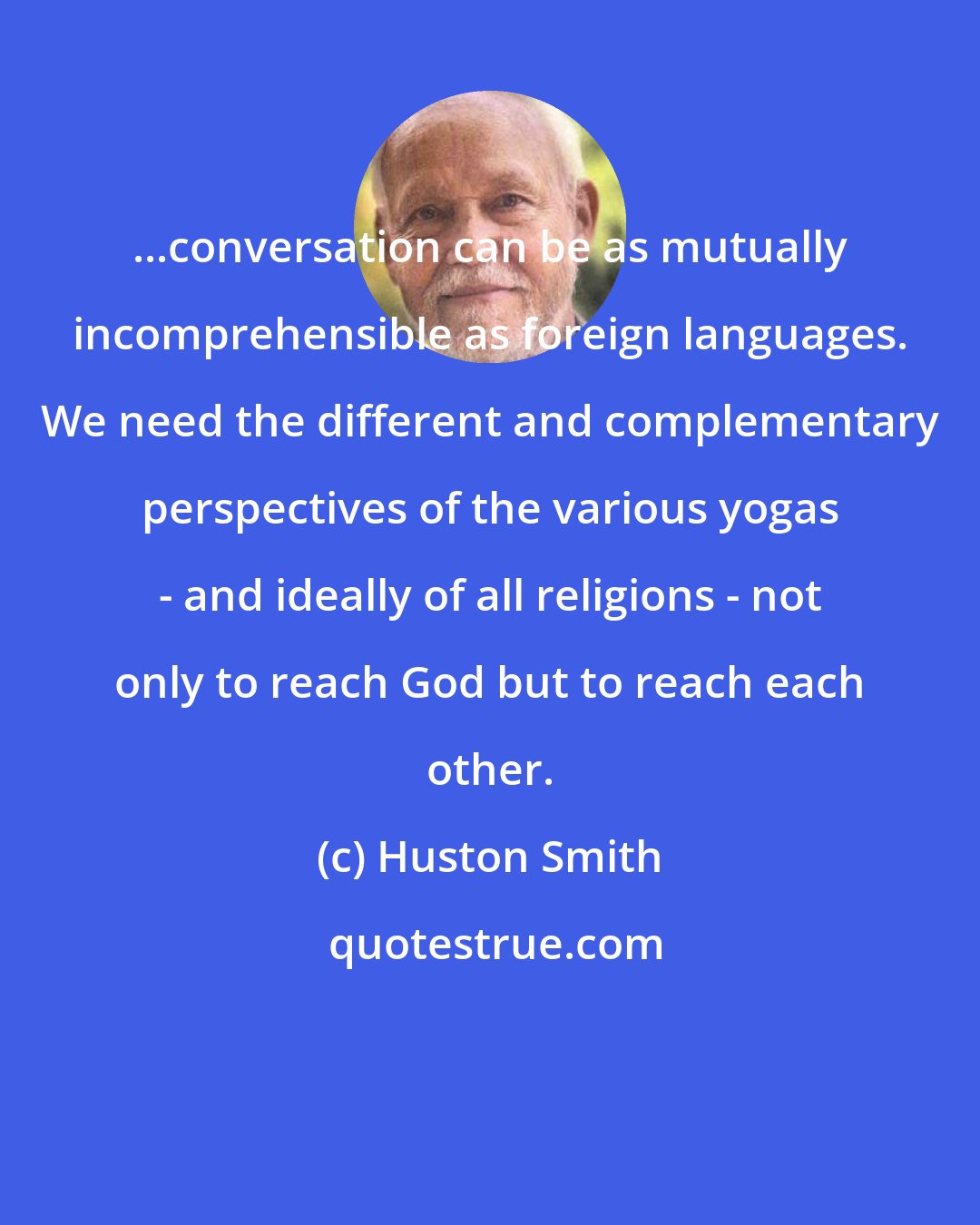 Huston Smith: ...conversation can be as mutually incomprehensible as foreign languages. We need the different and complementary perspectives of the various yogas - and ideally of all religions - not only to reach God but to reach each other.