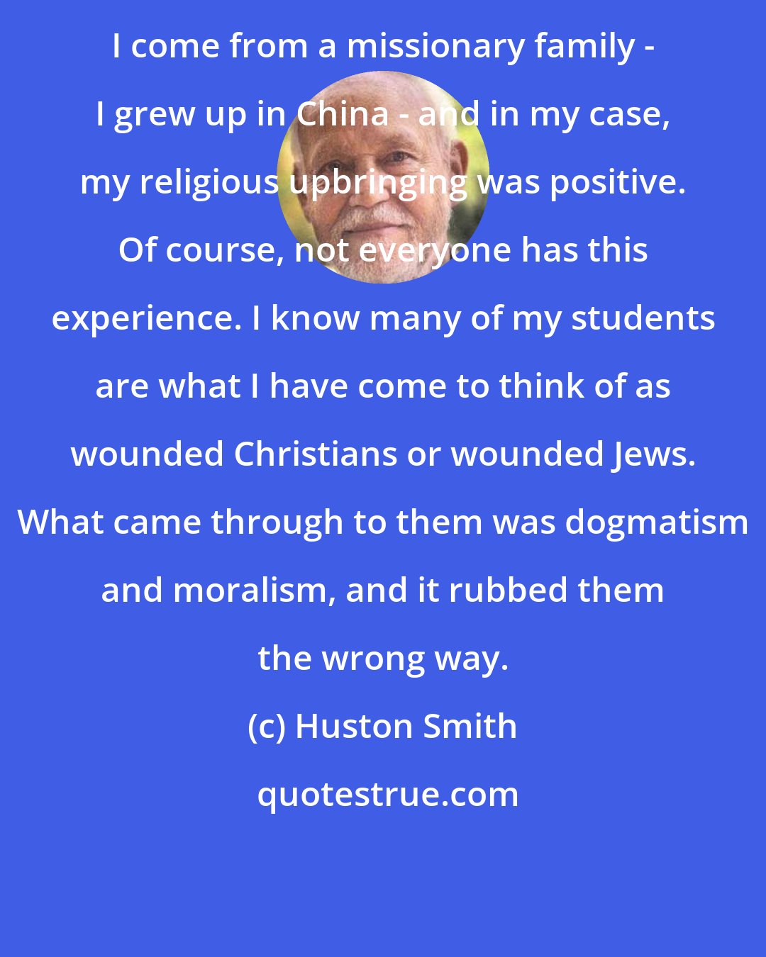 Huston Smith: I come from a missionary family - I grew up in China - and in my case, my religious upbringing was positive. Of course, not everyone has this experience. I know many of my students are what I have come to think of as wounded Christians or wounded Jews. What came through to them was dogmatism and moralism, and it rubbed them the wrong way.