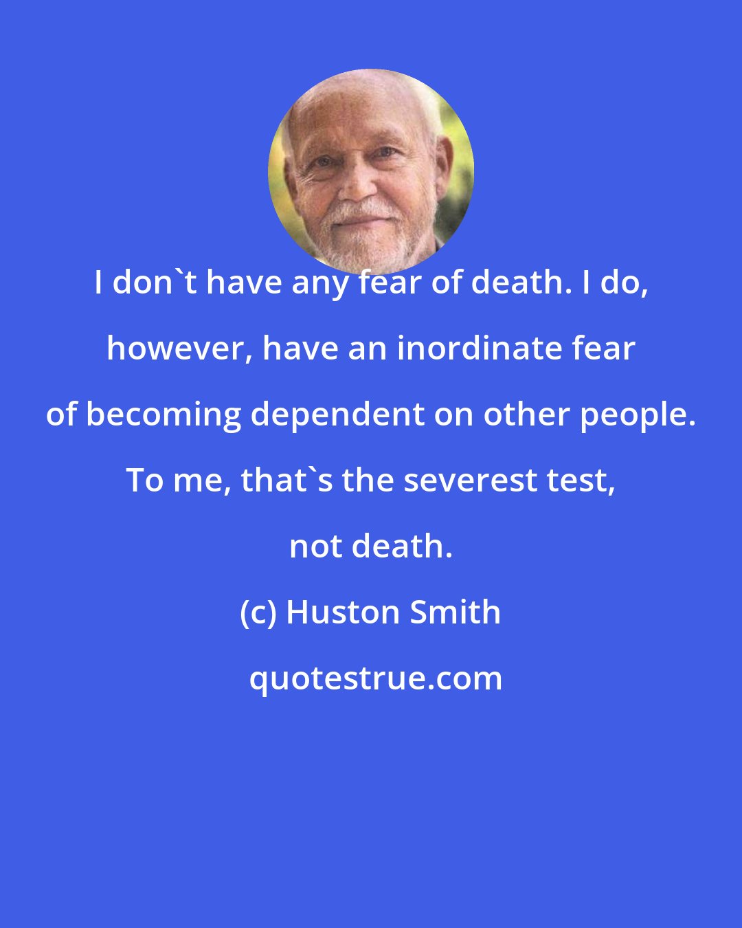 Huston Smith: I don't have any fear of death. I do, however, have an inordinate fear of becoming dependent on other people. To me, that's the severest test, not death.