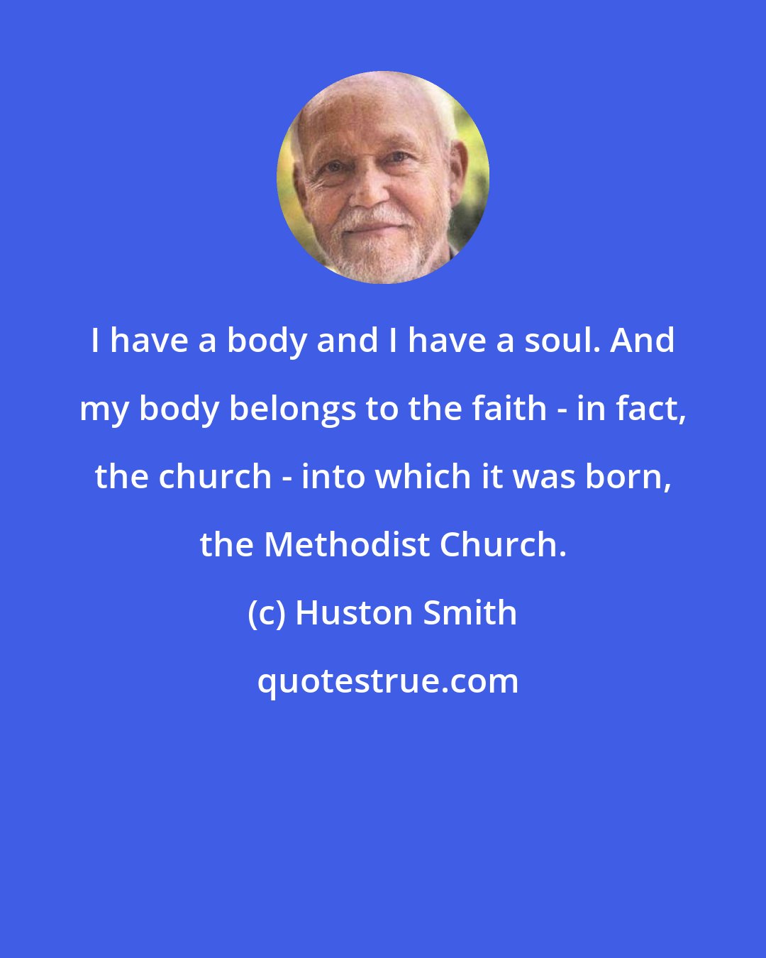 Huston Smith: I have a body and I have a soul. And my body belongs to the faith - in fact, the church - into which it was born, the Methodist Church.