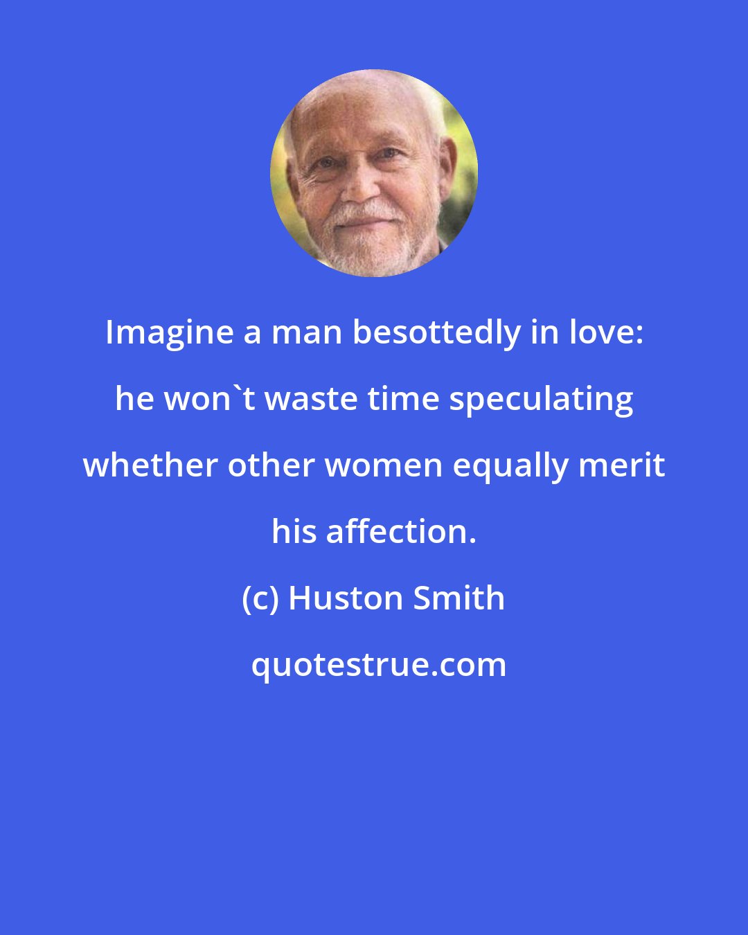 Huston Smith: Imagine a man besottedly in love: he won't waste time speculating whether other women equally merit his affection.