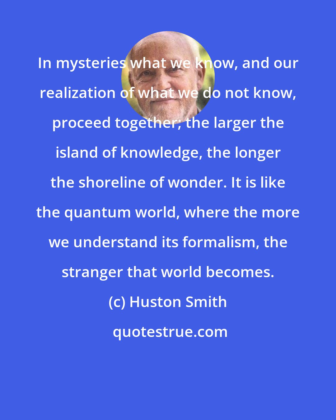 Huston Smith: In mysteries what we know, and our realization of what we do not know, proceed together; the larger the island of knowledge, the longer the shoreline of wonder. It is like the quantum world, where the more we understand its formalism, the stranger that world becomes.