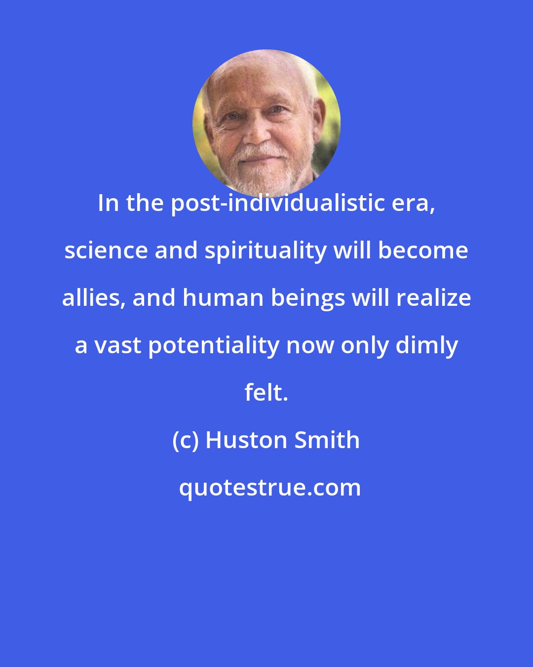 Huston Smith: In the post-individualistic era, science and spirituality will become allies, and human beings will realize a vast potentiality now only dimly felt.