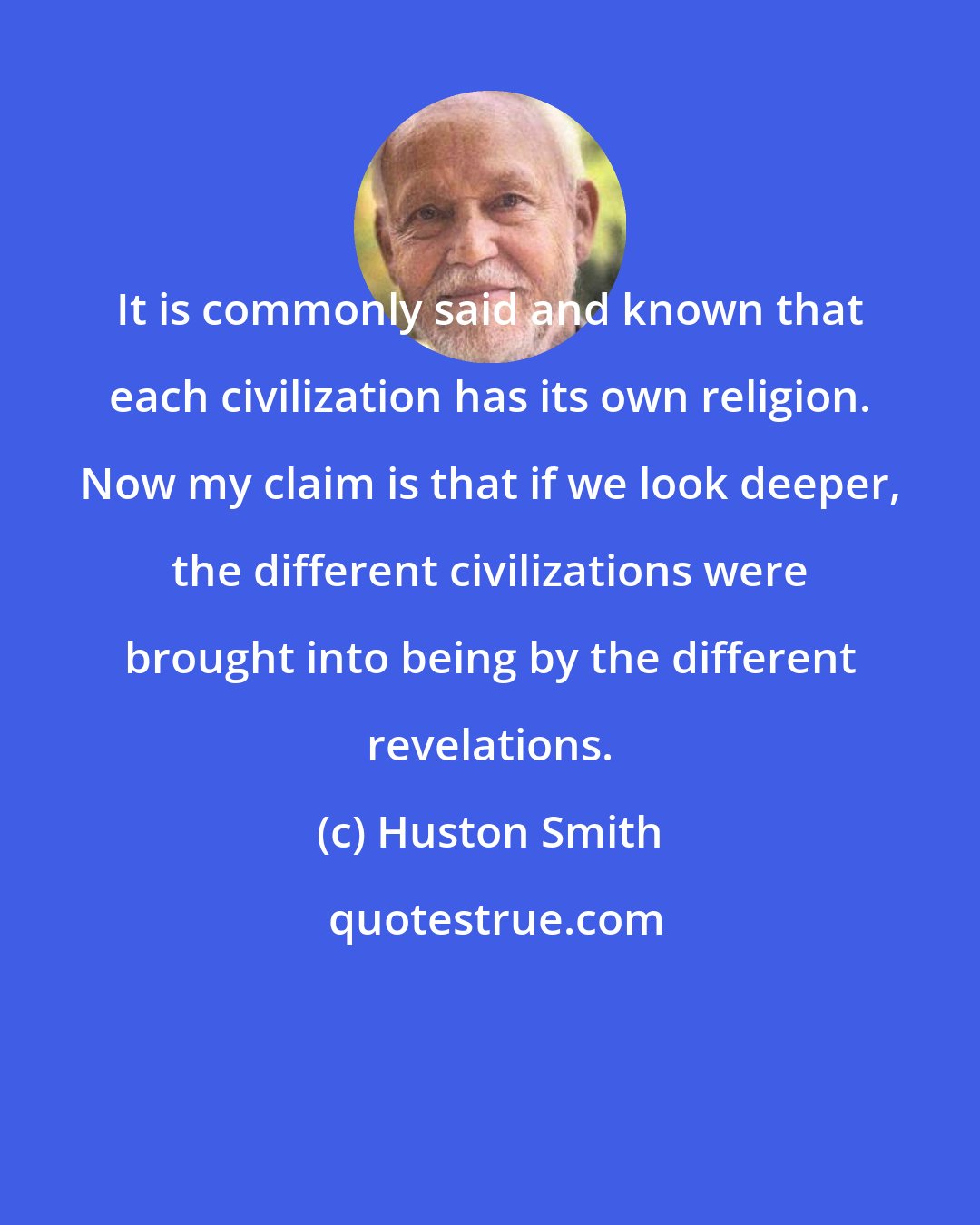 Huston Smith: It is commonly said and known that each civilization has its own religion. Now my claim is that if we look deeper, the different civilizations were brought into being by the different revelations.