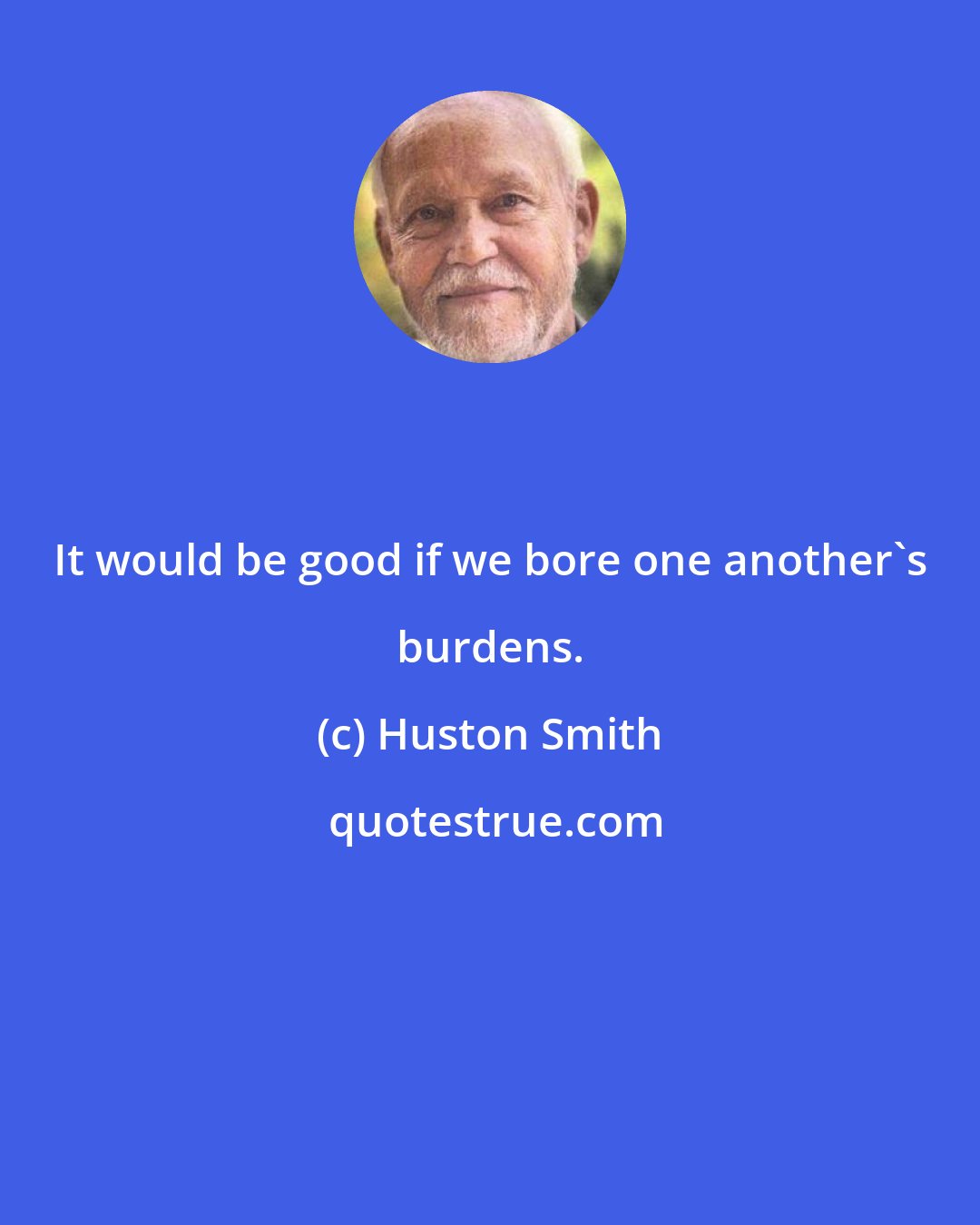 Huston Smith: It would be good if we bore one another's burdens.