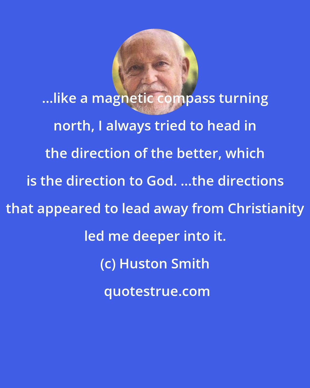 Huston Smith: ...like a magnetic compass turning north, I always tried to head in the direction of the better, which is the direction to God. ...the directions that appeared to lead away from Christianity led me deeper into it.