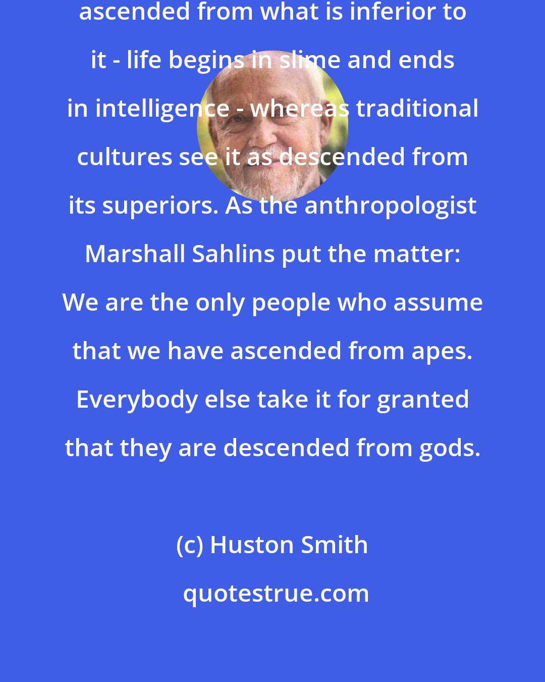 Huston Smith: Modernity sees humanity as having ascended from what is inferior to it - life begins in slime and ends in intelligence - whereas traditional cultures see it as descended from its superiors. As the anthropologist Marshall Sahlins put the matter: We are the only people who assume that we have ascended from apes. Everybody else take it for granted that they are descended from gods.
