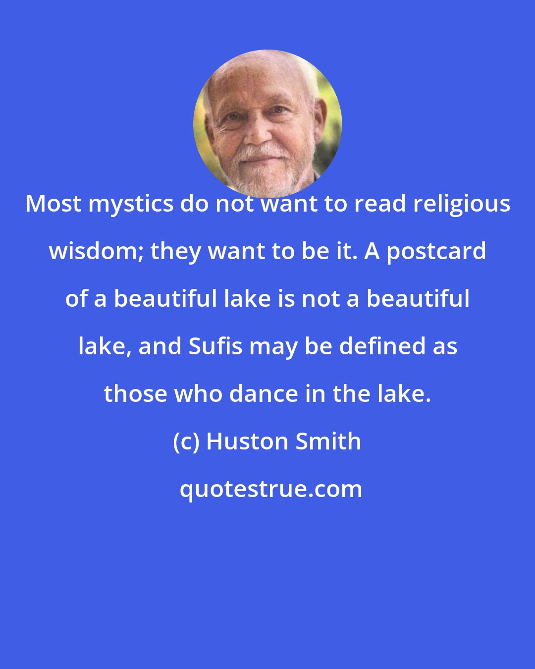 Huston Smith: Most mystics do not want to read religious wisdom; they want to be it. A postcard of a beautiful lake is not a beautiful lake, and Sufis may be defined as those who dance in the lake.