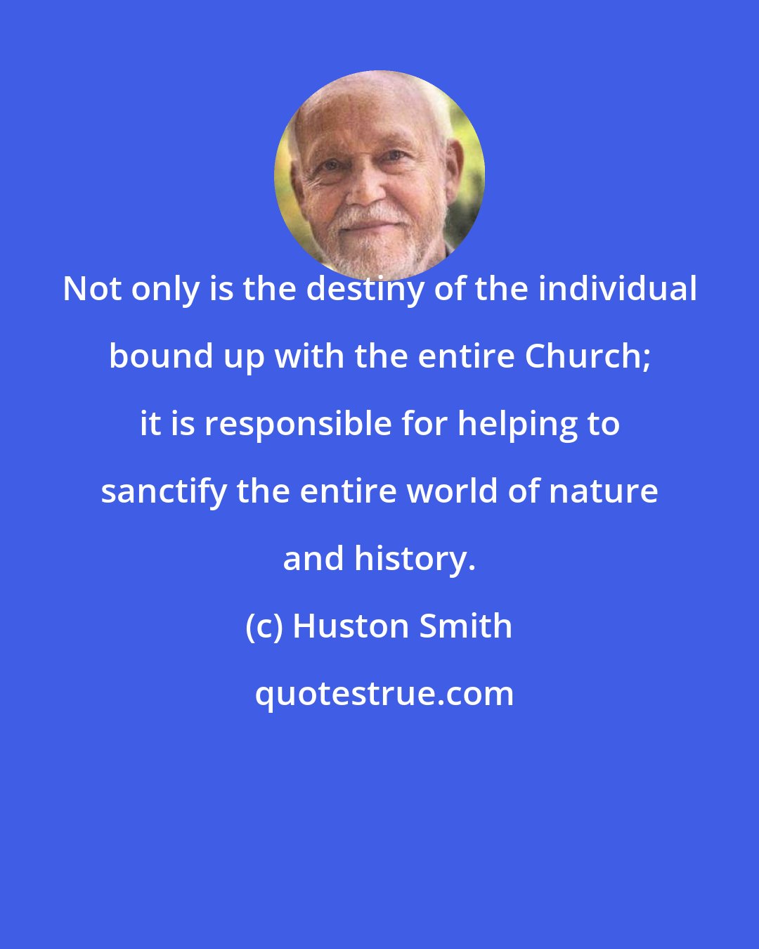 Huston Smith: Not only is the destiny of the individual bound up with the entire Church; it is responsible for helping to sanctify the entire world of nature and history.