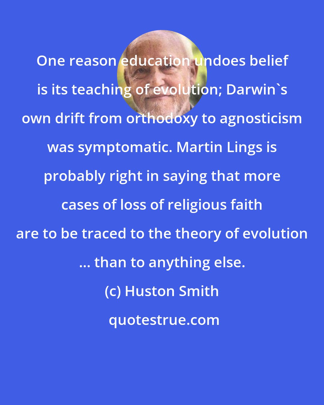 Huston Smith: One reason education undoes belief is its teaching of evolution; Darwin's own drift from orthodoxy to agnosticism was symptomatic. Martin Lings is probably right in saying that more cases of loss of religious faith are to be traced to the theory of evolution ... than to anything else.