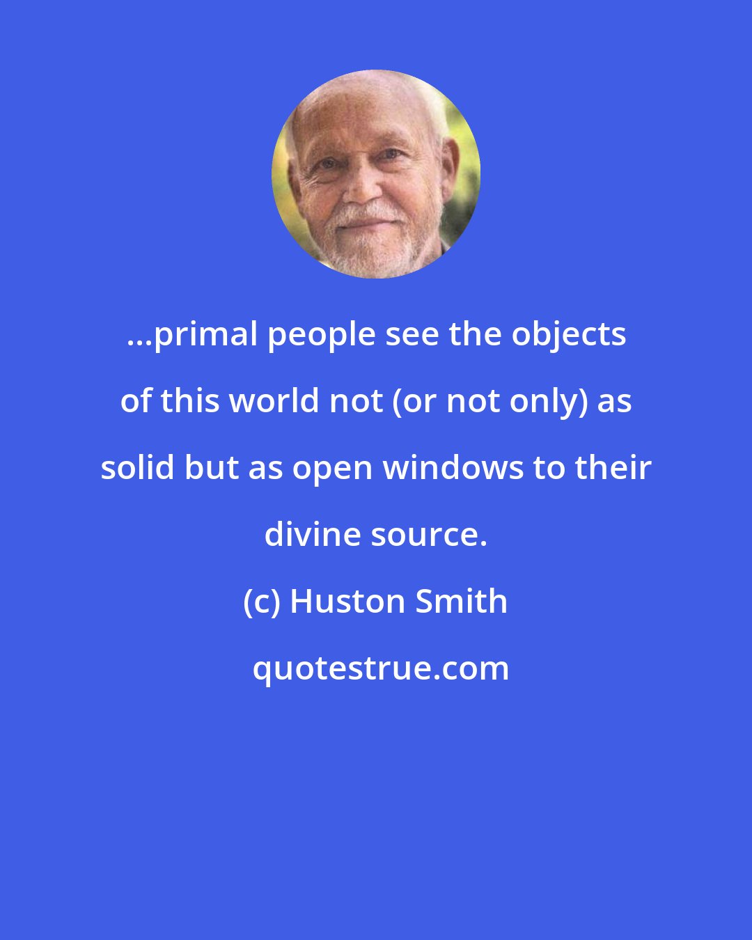 Huston Smith: ...primal people see the objects of this world not (or not only) as solid but as open windows to their divine source.